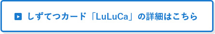 しずてつカード「LuLuCa」の詳細はこちら